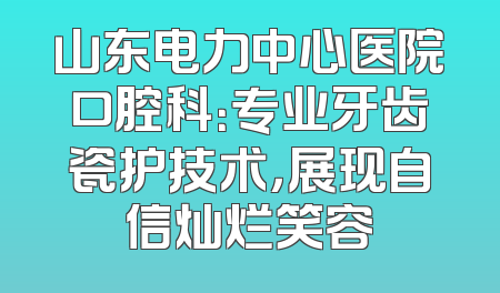 山东电力中心医院口腔科：专业牙齿瓷护技术，展现自信灿烂笑容