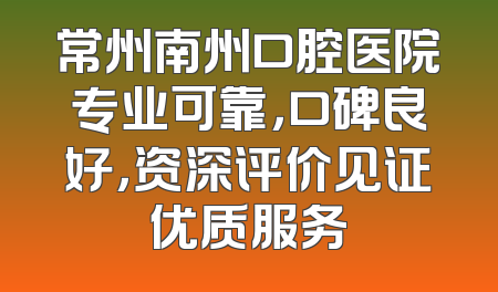 常州南州口腔医院专业可靠，口碑良好，资深评价见证优质服务