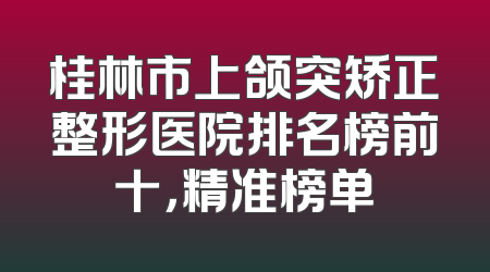 桂林市上颌突矫正整形医院排名榜前十，精准榜单