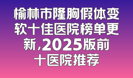 榆林市隆胸假体变软十佳医院榜单更新，2025版前十医院推荐