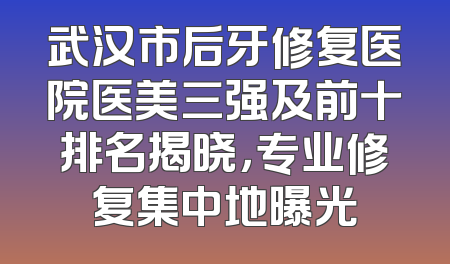 武汉市后牙修复医院医美三强及前十排名揭晓，专业修复集中地曝光