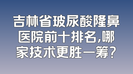 吉林省玻尿酸隆鼻医院前十排名，哪家技术更胜一筹？
