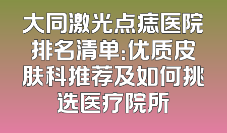 大同激光点痣医院排名清单：优质皮肤科推荐及如何挑选医疗院所