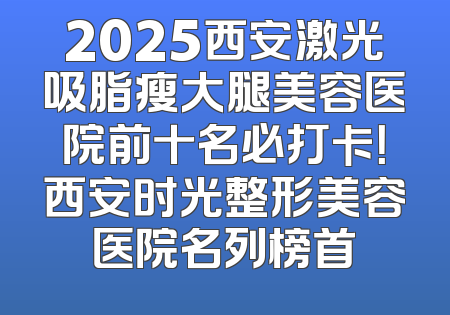 2025西安激光吸脂瘦大腿美容医院前十名必打卡！西安时光整形美容医院名列榜首