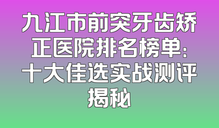 九江市前突牙齿矫正医院排名榜单：十大佳选实战测评揭秘