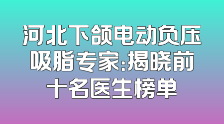 河北下颌电动负压吸脂专家：揭晓前十名医生榜单