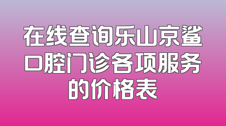 在线查询乐山京鲨口腔门诊各项服务的价格表