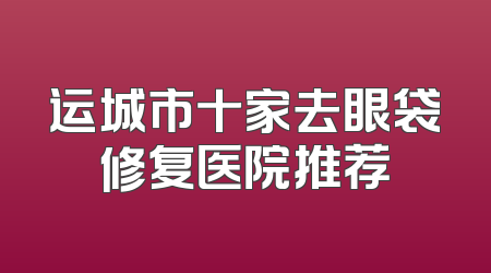 运城市十家去眼袋修复医院推荐