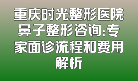 重庆时光整形医院鼻子整形咨询：专家面诊流程和费用解析