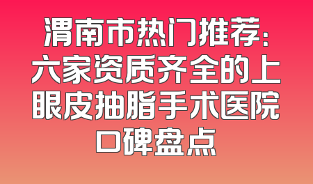 渭南市热门推荐：六家资质齐全的上眼皮抽脂手术医院口碑盘点