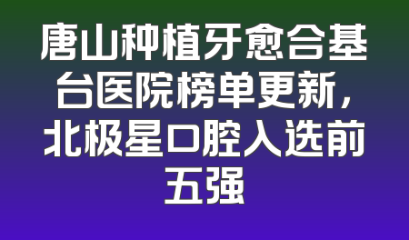 唐山种植牙愈合基台医院榜单更新，北极星口腔入选前五强