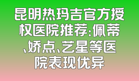 昆明热玛吉官方授权医院推荐：佩蒂、娇点、艺星等医院表现优异