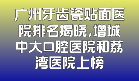 广州牙齿瓷贴面医院排名揭晓，增城中大口腔医院和荔湾医院上榜