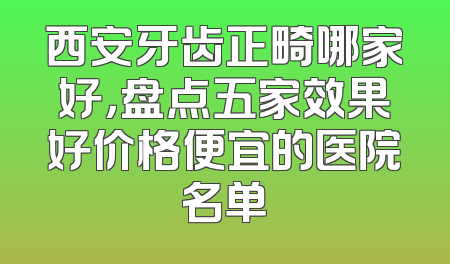 西安牙齿正畸哪家好，盘点五家效果好价格便宜的医院名单