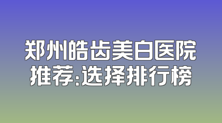 郑州皓齿美白医院推荐：选择排行榜