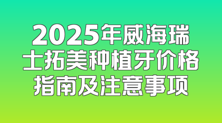 2025年威海瑞士拓美种植牙价格指南及注意事项