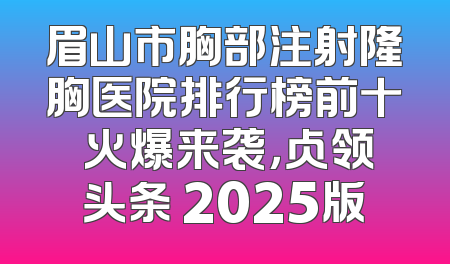 眉山市胸部注射隆胸医院排行榜前十 火爆来袭，占领头条 2025版