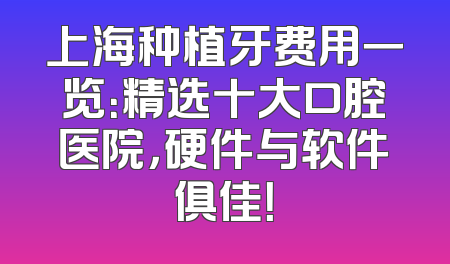 上海种植牙费用一览：精选十大口腔医院，硬件与软件俱佳！