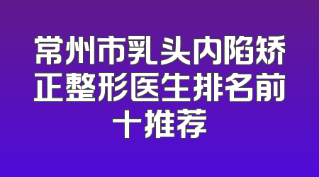 常州市乳头内陷矫正整形医生排名前十推荐