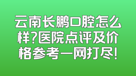 云南长鹏口腔怎么样？医院点评及价格参考一网打尽！