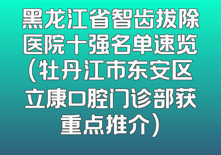 黑龙江省智齿拔除医院十强名单速览（牡丹江市东安区立康口腔门诊部获重点推介）