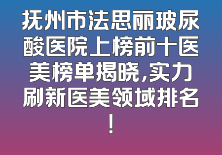 抚州市法思丽玻尿酸医院上榜前十医美榜单揭晓，实力刷新医美领域排名！