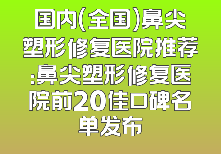 国内（全国）鼻尖塑形修复医院推荐：鼻尖塑形修复医院前20佳口碑名单发布