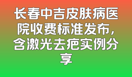 长春中吉皮肤病医院收费标准发布，含激光去疤实例分享