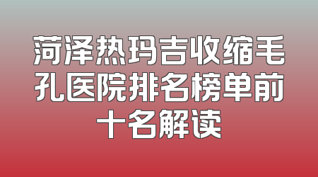 菏泽热玛吉收缩毛孔医院排名榜单前十名解读