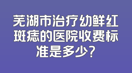 芜湖市治疗幼鲜红斑痣的医院收费标准是多少？