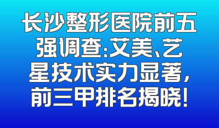 长沙整形医院前五强调查：艾美、艺星技术实力显著，前三甲排名揭晓！