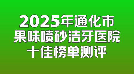 2025年通化市果味喷砂洁牙医院十佳榜单测评