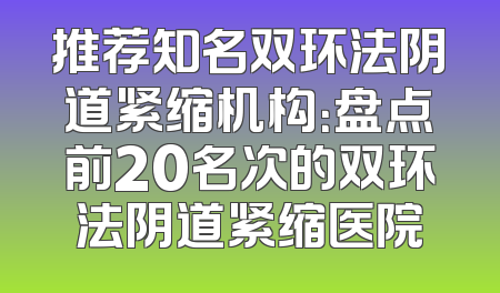 推荐知名双环法阴道紧缩机构：盘点前20名次的双环法阴道紧缩医院