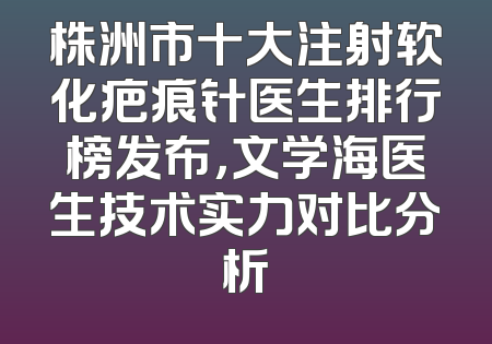 株洲市十大注射软化疤痕针医生排行榜发布，文学海医生技术实力对比分析