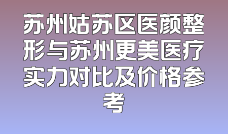 苏州姑苏区医颜整形与苏州更美医疗实力对比及价格参考