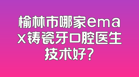 榆林市哪家emax铸瓷牙口腔医生技术好？