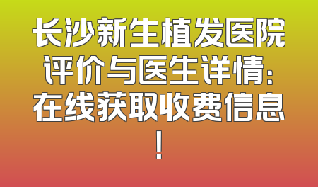 长沙新生植发医院评价与医生详情：在线获取收费信息！