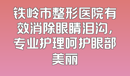 铁岭市整形医院有效消除眼睛泪沟，专业护理呵护眼部美丽