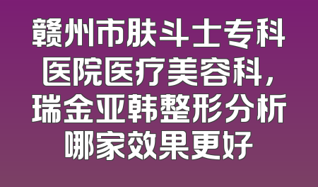 赣州市肤斗士专科医院医疗美容科，瑞金亚韩整形分析哪家效果更好