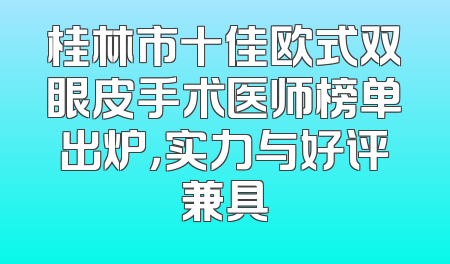 桂林市十佳欧式双眼皮手术医师榜单出炉，实力与好评兼具