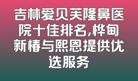 吉林爱贝芙隆鼻医院十佳排名，桦甸新椿与熙恩提供优选服务