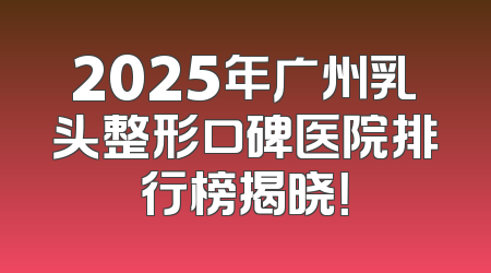 2025年广州乳头整形口碑医院排行榜揭晓！