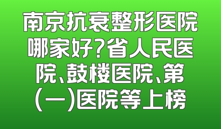 南京抗衰整形医院哪家好？省人民医院、鼓楼医院、第（一）医院等上榜