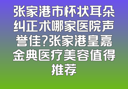 张家港市杯状耳朵纠正术哪家医院声誉佳？张家港皇嘉金典医疗美容值得推荐