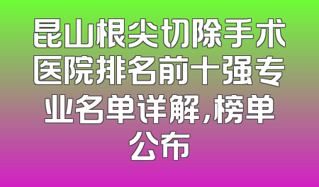 昆山根尖切除手术医院排名前十强专业名单详解，榜单公布