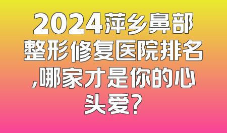 2024萍乡鼻部整形修复医院排名，哪家才是你的心头爱？