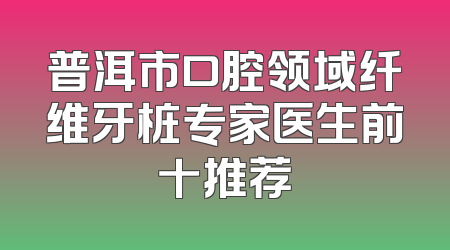 普洱市口腔领域纤维牙桩专家医生前十推荐