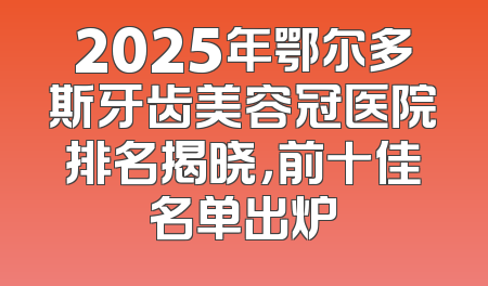 2025年鄂尔多斯牙齿美容冠医院排名揭晓，前十佳名单出炉