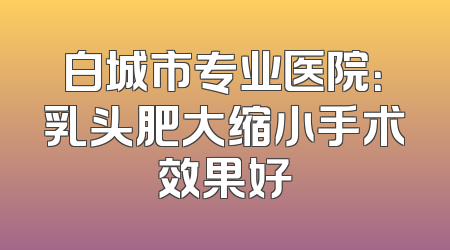 白城市专业医院：乳头肥大缩小手术效果好