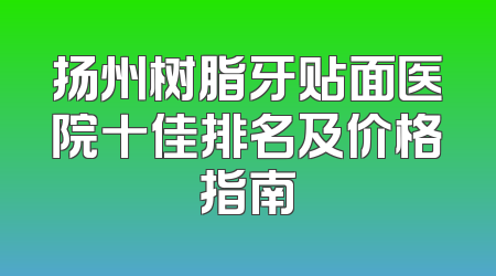扬州树脂牙贴面医院十佳排名及价格指南